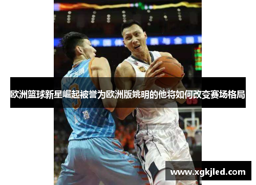 欧洲篮球新星崛起被誉为欧洲版姚明的他将如何改变赛场格局