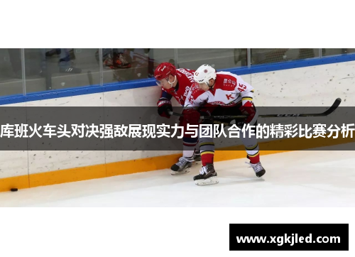 库班火车头对决强敌展现实力与团队合作的精彩比赛分析